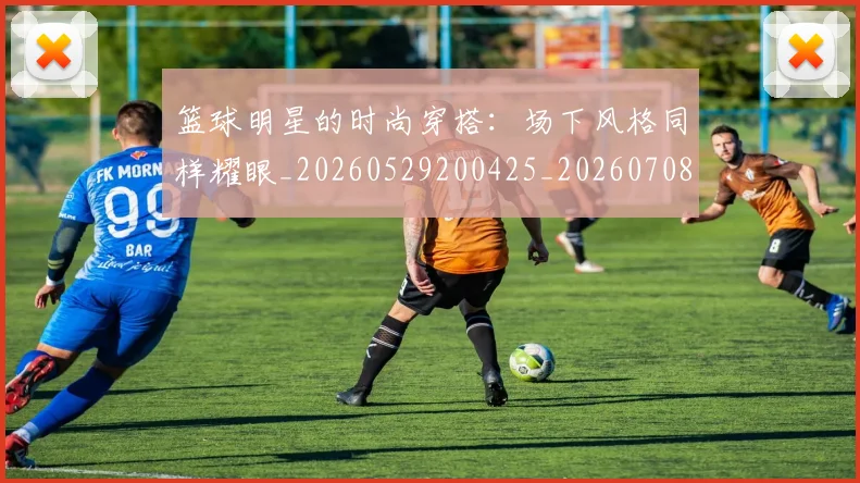 篮球明星的时尚穿搭：场下风格同样耀眼_20260529200425_20260708200605