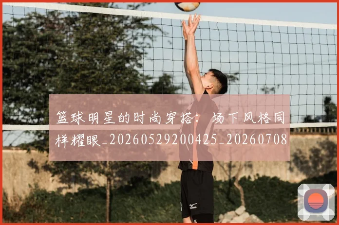 篮球明星的时尚穿搭：场下风格同样耀眼_20260529200425_20260708200605